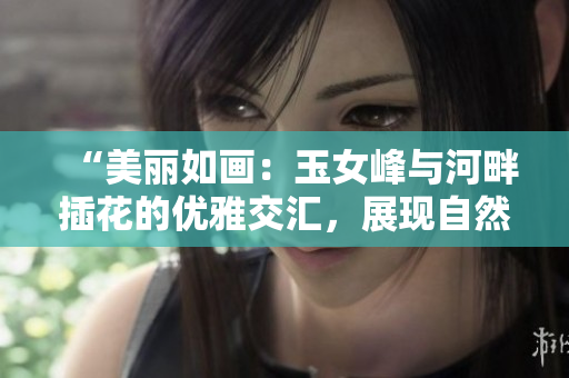 “美丽如画：玉女峰与河畔插花的优雅交汇，展现自然与艺术的完美结合”