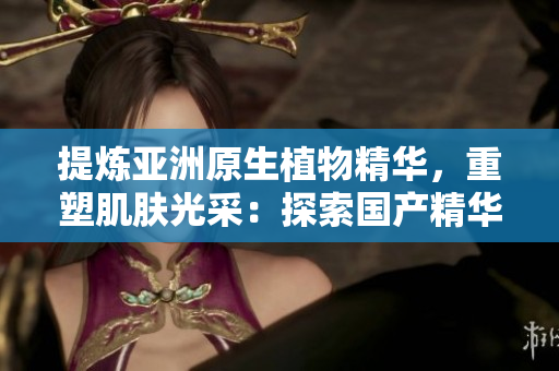 提炼亚洲原生植物精华，重塑肌肤光采：探索国产精华液的护肤奥秘