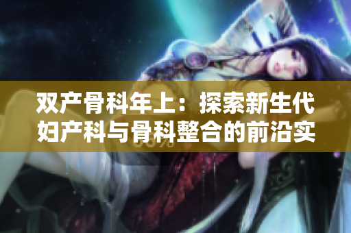 双产骨科年上：探索新生代妇产科与骨科整合的前沿实践