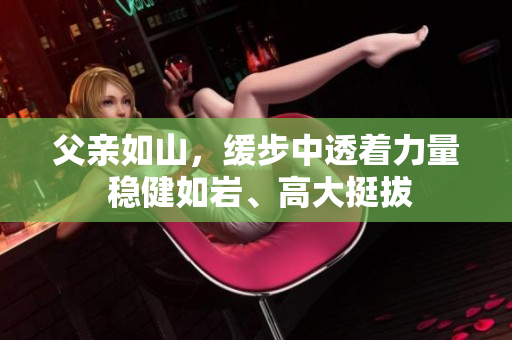 父亲如山，缓步中透着力量 稳健如岩、高大挺拔