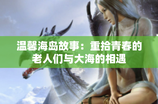 温馨海岛故事：重拾青春的老人们与大海的相遇