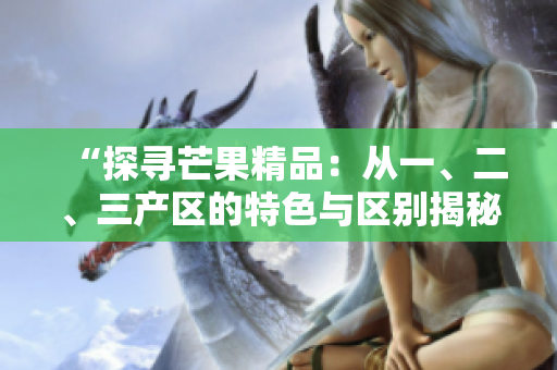 “探寻芒果精品：从一、二、三产区的特色与区别揭秘”