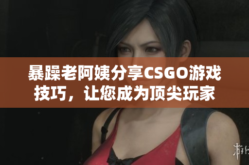 暴躁老阿姨分享CSGO游戏技巧，让您成为顶尖玩家