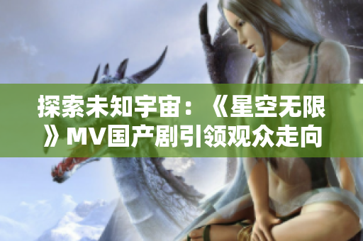 探索未知宇宙：《星空无限》MV国产剧引领观众走向未知星辰之旅