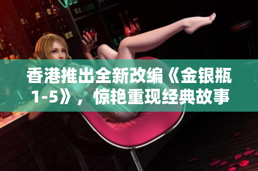 香港推出全新改编《金银瓶1-5》，惊艳重现经典故事