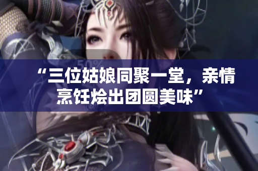 “三位姑娘同聚一堂，亲情烹饪烩出团圆美味”