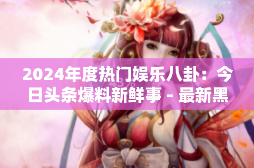 2024年度热门娱乐八卦：今日头条爆料新鲜事 - 最新黑料深度揭秘！