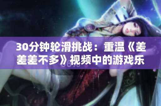 30分钟轮滑挑战：重温《差差差不多》视频中的游戏乐趣！