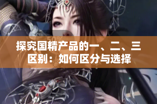探究国精产品的一、二、三区别：如何区分与选择