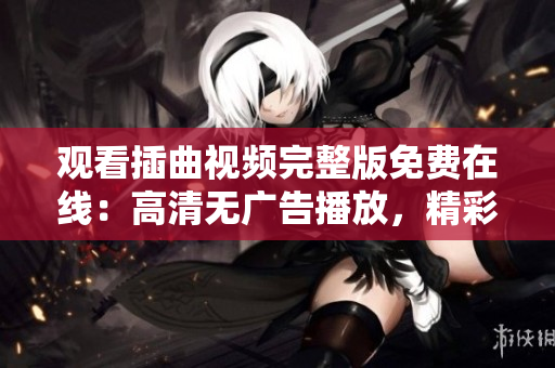 观看插曲视频完整版免费在线：高清无广告播放，精彩纷呈省流量