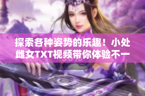 探索各种姿势的乐趣！小处雌女TXT视频带你体验不一样的快感
