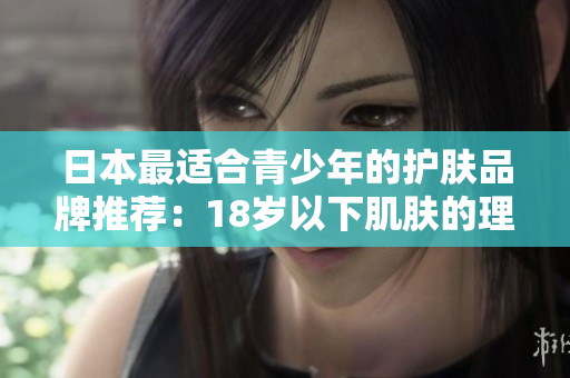 日本最适合青少年的护肤品牌推荐：18岁以下肌肤的理想选择