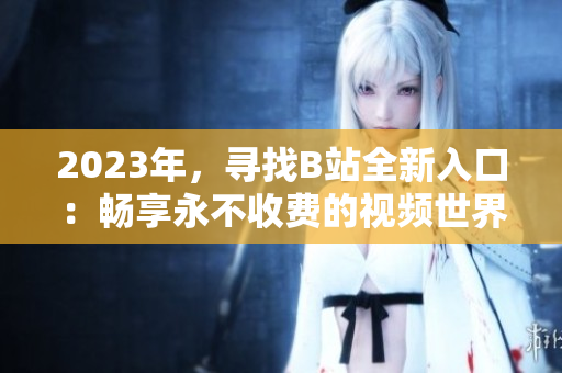 2023年，寻找B站全新入口：畅享永不收费的视频世界