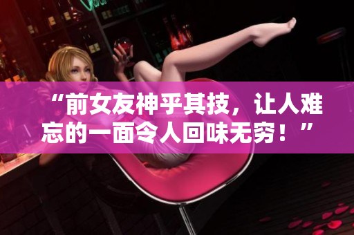 “前女友神乎其技，让人难忘的一面令人回味无穷！”