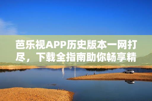 芭乐视APP历史版本一网打尽，下载全指南助你畅享精彩内容