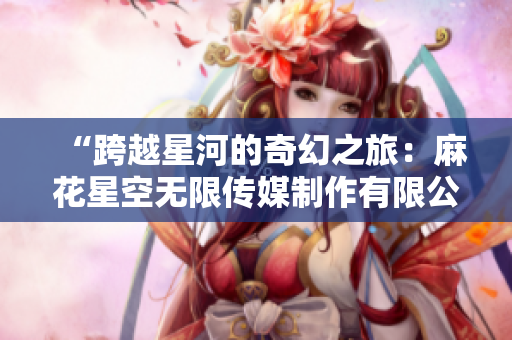 “跨越星河的奇幻之旅：麻花星空无限传媒制作有限公司的新篇章”