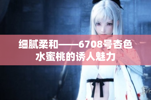 细腻柔和——6708号杏色水蜜桃的诱人魅力