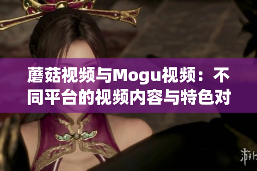 蘑菇视频与Mogu视频：不同平台的视频内容与特色对比