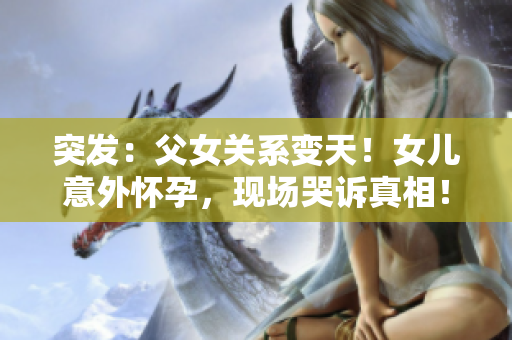 突发：父女关系变天！女儿意外怀孕，现场哭诉真相！