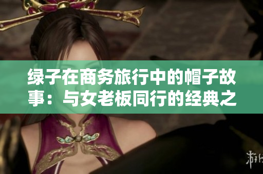 绿子在商务旅行中的帽子故事：与女老板同行的经典之旅