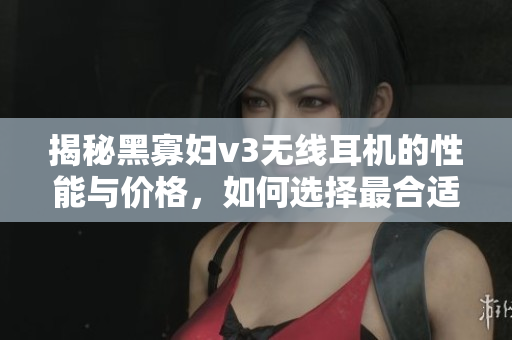 揭秘黑寡妇v3无线耳机的性能与价格，如何选择最合适？