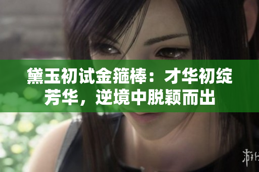 黛玉初试金箍棒：才华初绽芳华，逆境中脱颖而出