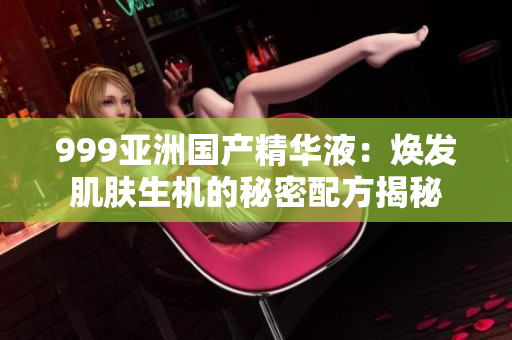 999亚洲国产精华液：焕发肌肤生机的秘密配方揭秘