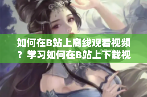 如何在B站上离线观看视频？学习如何在B站上下载视频并离线观看 