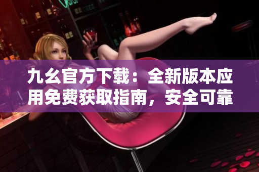 九幺官方下载：全新版本应用免费获取指南，安全可靠，快速畅享功能更新