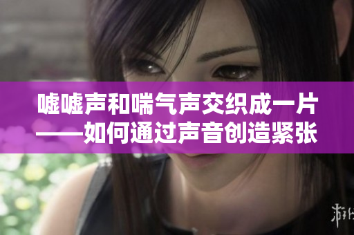 嘘嘘声和喘气声交织成一片——如何通过声音创造紧张感