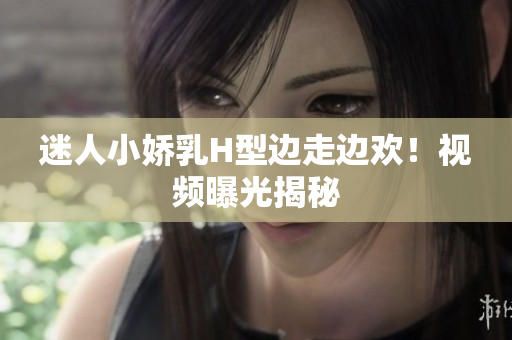 迷人小娇乳H型边走边欢！视频曝光揭秘