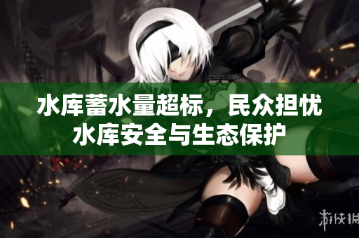 水库蓄水量超标，民众担忧水库安全与生态保护