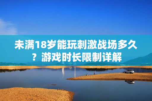 未满18岁能玩刺激战场多久？游戏时长限制详解