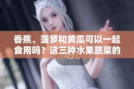 香蕉、菠萝和黄瓜可以一起食用吗？这三种水果蔬菜的搭配是否对健康有益？