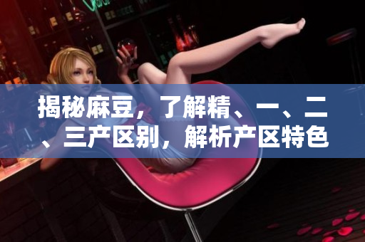 揭秘麻豆，了解精、一、二、三产区别，解析产区特色与发展前景