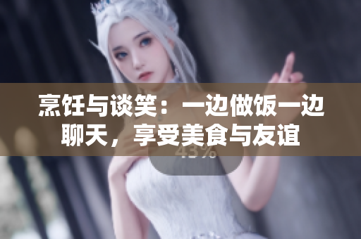 烹饪与谈笑：一边做饭一边聊天，享受美食与友谊