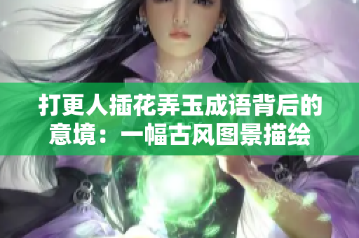 打更人插花弄玉成语背后的意境：一幅古风图景描绘