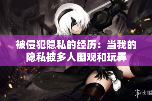 被侵犯隐私的经历：当我的隐私被多人围观和玩弄