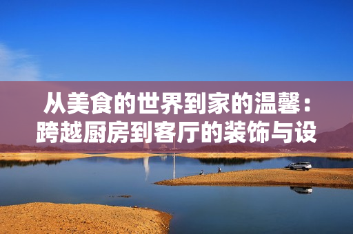 从美食的世界到家的温馨：跨越厨房到客厅的装饰与设计