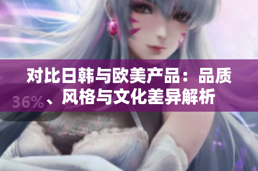 对比日韩与欧美产品：品质、风格与文化差异解析
