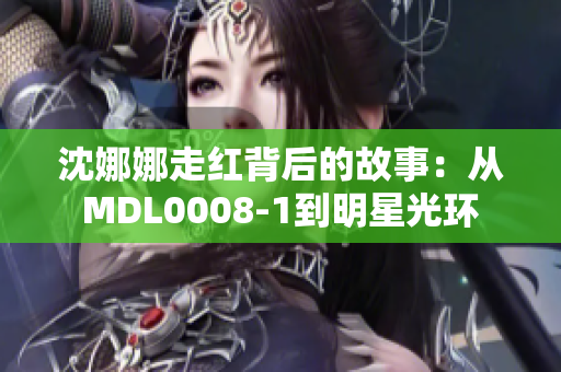 沈娜娜走红背后的故事：从MDL0008-1到明星光环