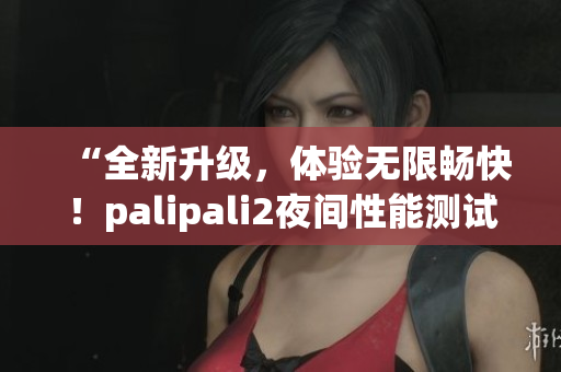 “全新升级，体验无限畅快！palipali2夜间性能测试结果揭晓！”