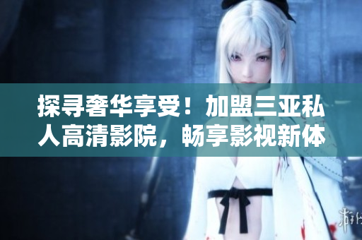 探寻奢华享受！加盟三亚私人高清影院，畅享影视新体验！