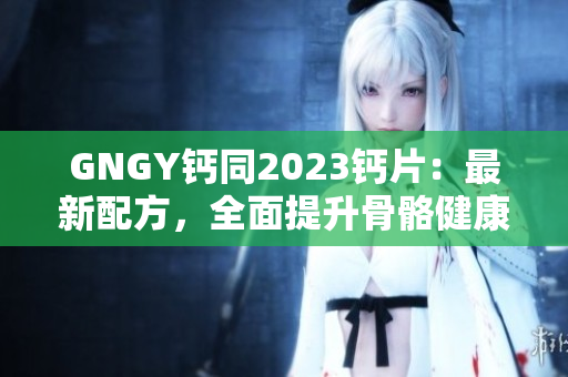 GNGY钙同2023钙片：最新配方，全面提升骨骼健康！