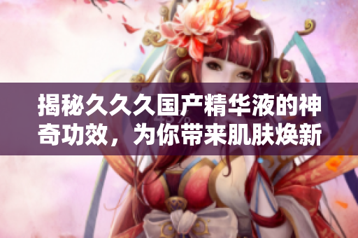 揭秘久久久国产精华液的神奇功效，为你带来肌肤焕新的美好体验