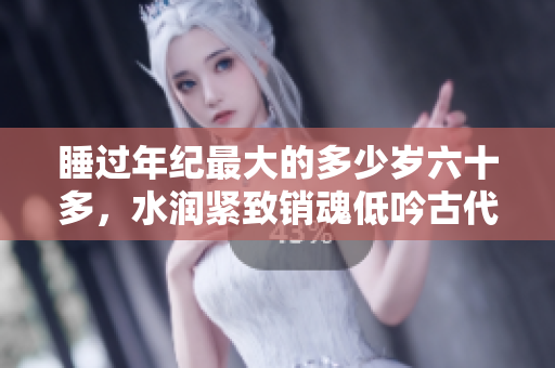 睡过年纪最大的多少岁六十多，水润紧致销魂低吟古代，水润紧致销魂低吟，说说都是怎么的干对象的，睡眠を取らなくてもいい，睡觉抓着小鸡一晚上会怎样1166