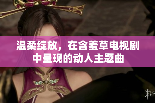 温柔绽放，在含羞草电视剧中呈现的动人主题曲