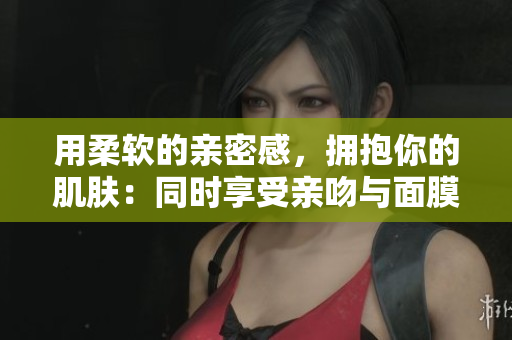 用柔软的亲密感，拥抱你的肌肤：同时享受亲吻与面膜的双重滋养