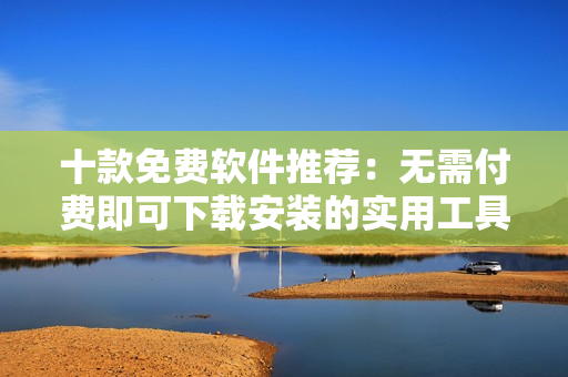 十款免费软件推荐：无需付费即可下载安装的实用工具合集