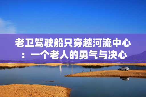 老卫驾驶船只穿越河流中心：一个老人的勇气与决心